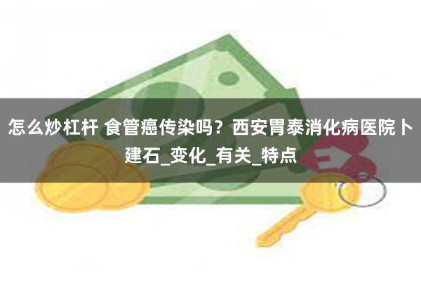 怎么炒杠杆 食管癌传染吗？西安胃泰消化病医院卜建石_变化_有关_特点