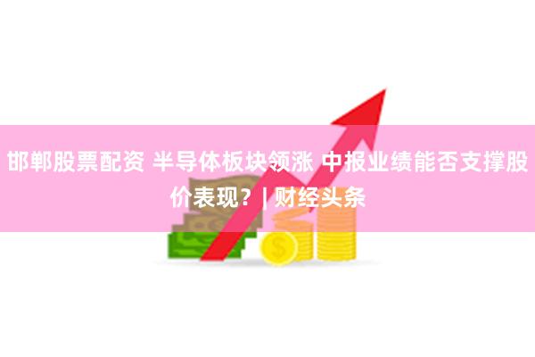 邯郸股票配资 半导体板块领涨 中报业绩能否支撑股价表现？| 财经头条
