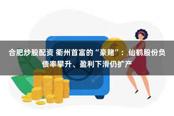 合肥炒股配资 衢州首富的“豪赌”：仙鹤股份负债率攀升、盈利下滑仍扩产