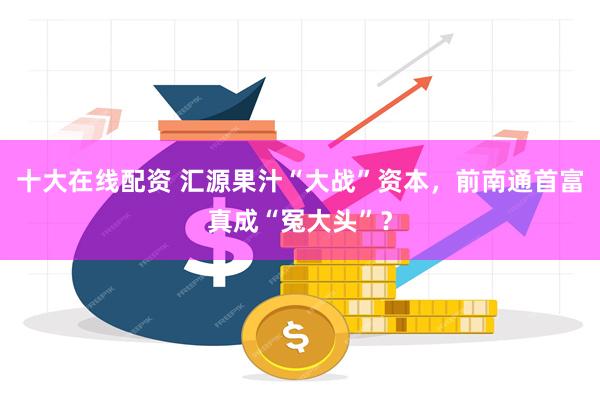 十大在线配资 汇源果汁“大战”资本，前南通首富真成“冤大头”？