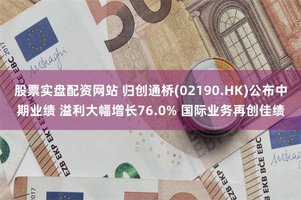 股票实盘配资网站 归创通桥(02190.HK)公布中期业绩 溢利大幅增长76.0% 国际业务再创佳绩