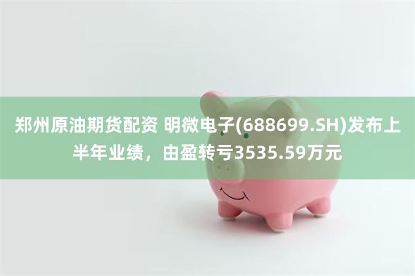 郑州原油期货配资 明微电子(688699.SH)发布上半年业绩，由盈转亏3535.59万元
