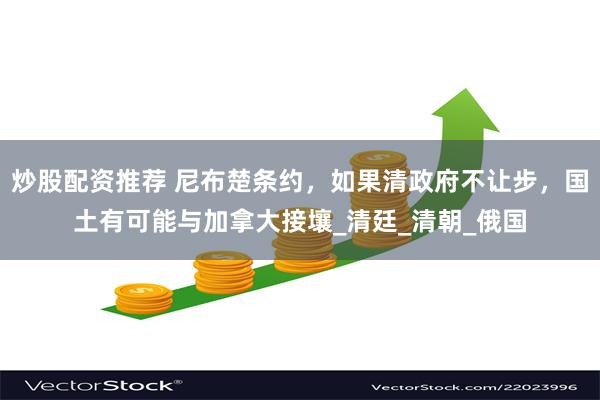 炒股配资推荐 尼布楚条约，如果清政府不让步，国土有可能与加拿大接壤_清廷_清朝_俄国