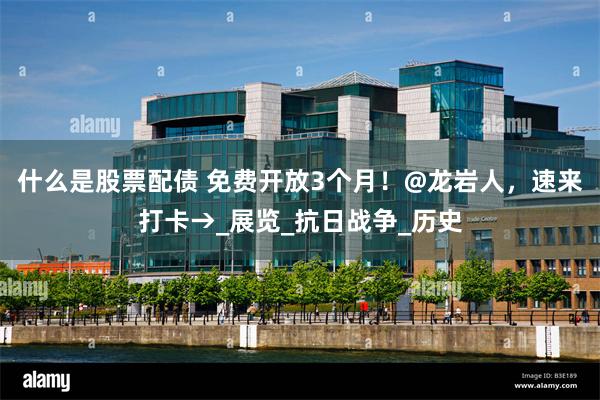 什么是股票配债 免费开放3个月！@龙岩人，速来打卡→_展览_抗日战争_历史