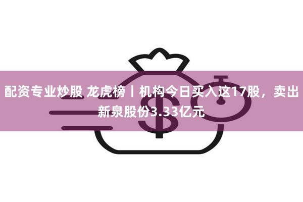 配资专业炒股 龙虎榜丨机构今日买入这17股，卖出新泉股份3.33亿元