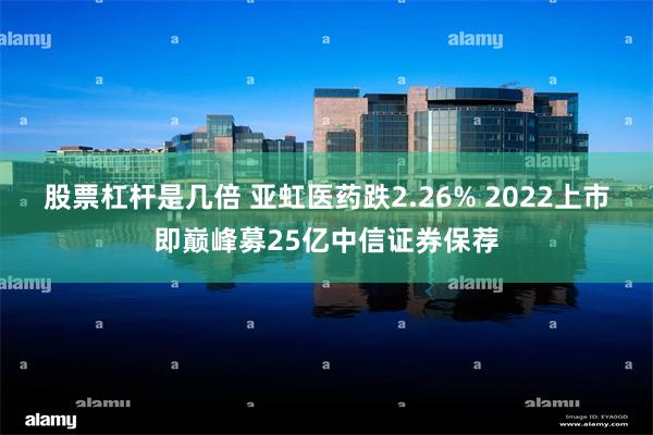 股票杠杆是几倍 亚虹医药跌2.26% 2022上市即巅峰募25亿中信证券保荐