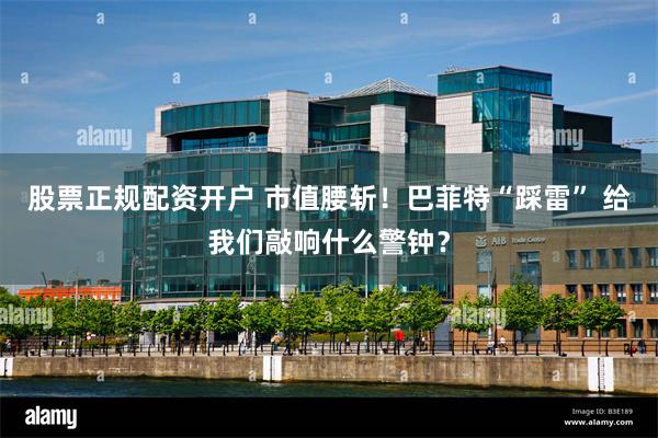 股票正规配资开户 市值腰斩！巴菲特“踩雷” 给我们敲响什么警钟？